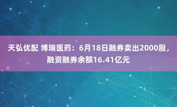 天弘优配 博瑞医药：6月18日融券卖出2000股，融资融券余额16.41亿元