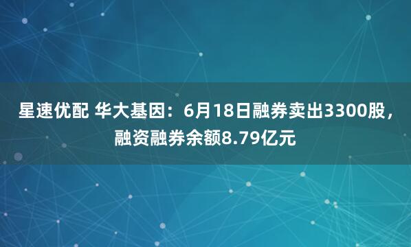 星速优配 华大基因：6月18日融券卖出3300股，融资融券余额8.79亿元