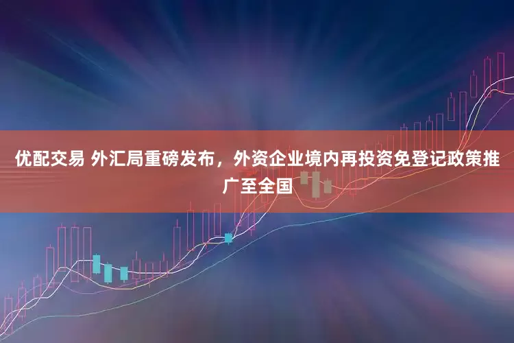 优配交易 外汇局重磅发布，外资企业境内再投资免登记政策推广至全国