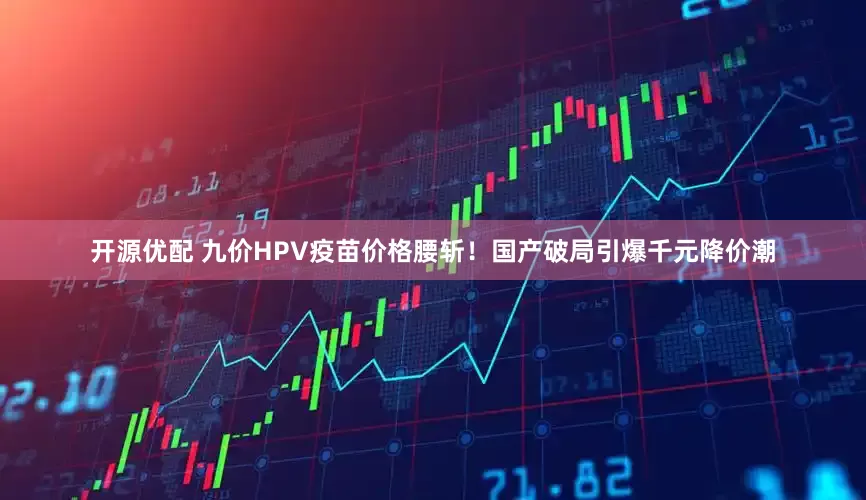 开源优配 九价HPV疫苗价格腰斩！国产破局引爆千元降价潮