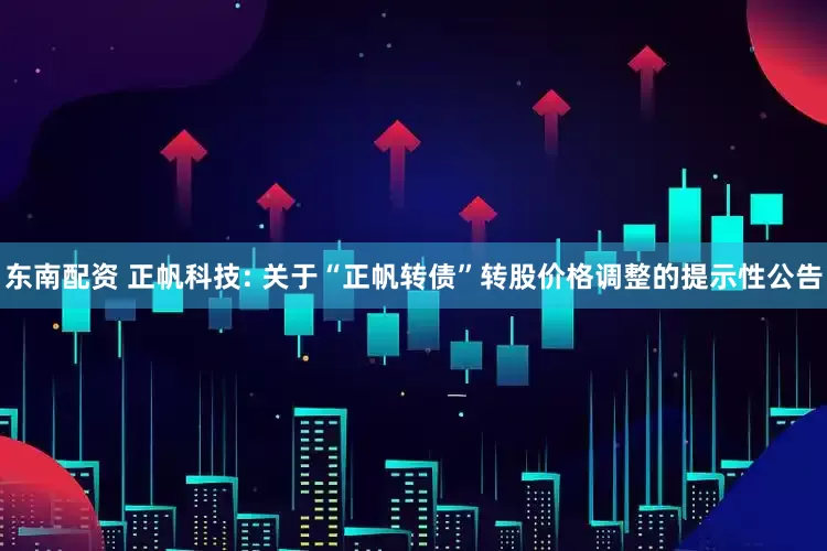 东南配资 正帆科技: 关于“正帆转债”转股价格调整的提示性公告