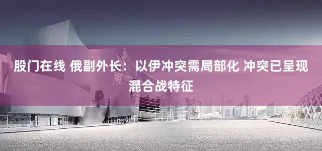 股门在线 俄副外长：以伊冲突需局部化 冲突已呈现混合战特征