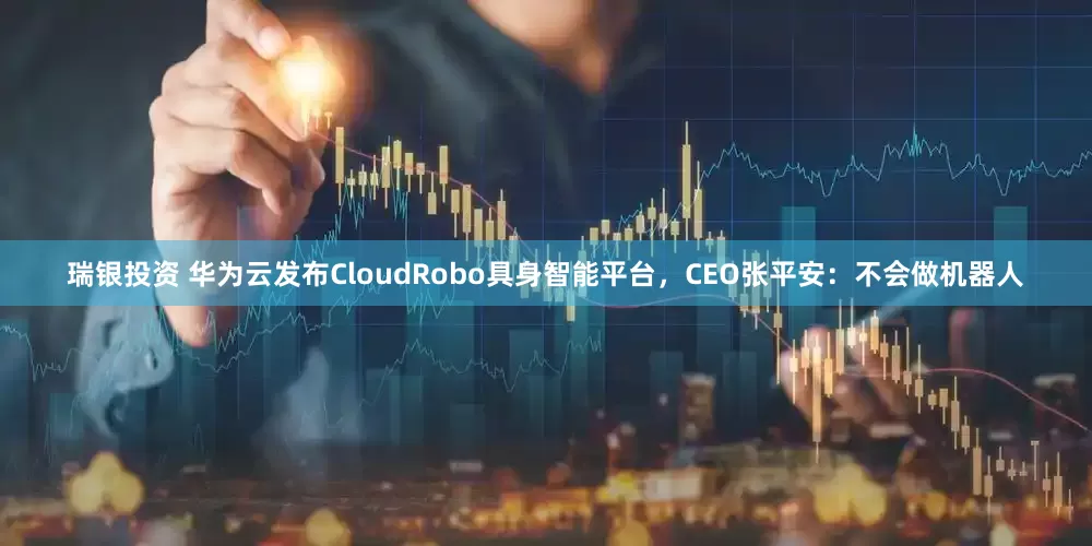 瑞银投资 华为云发布CloudRobo具身智能平台，CEO张平安：不会做机器人