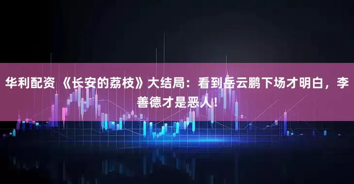 华利配资 《长安的荔枝》大结局：看到岳云鹏下场才明白，李善德才是恶人！