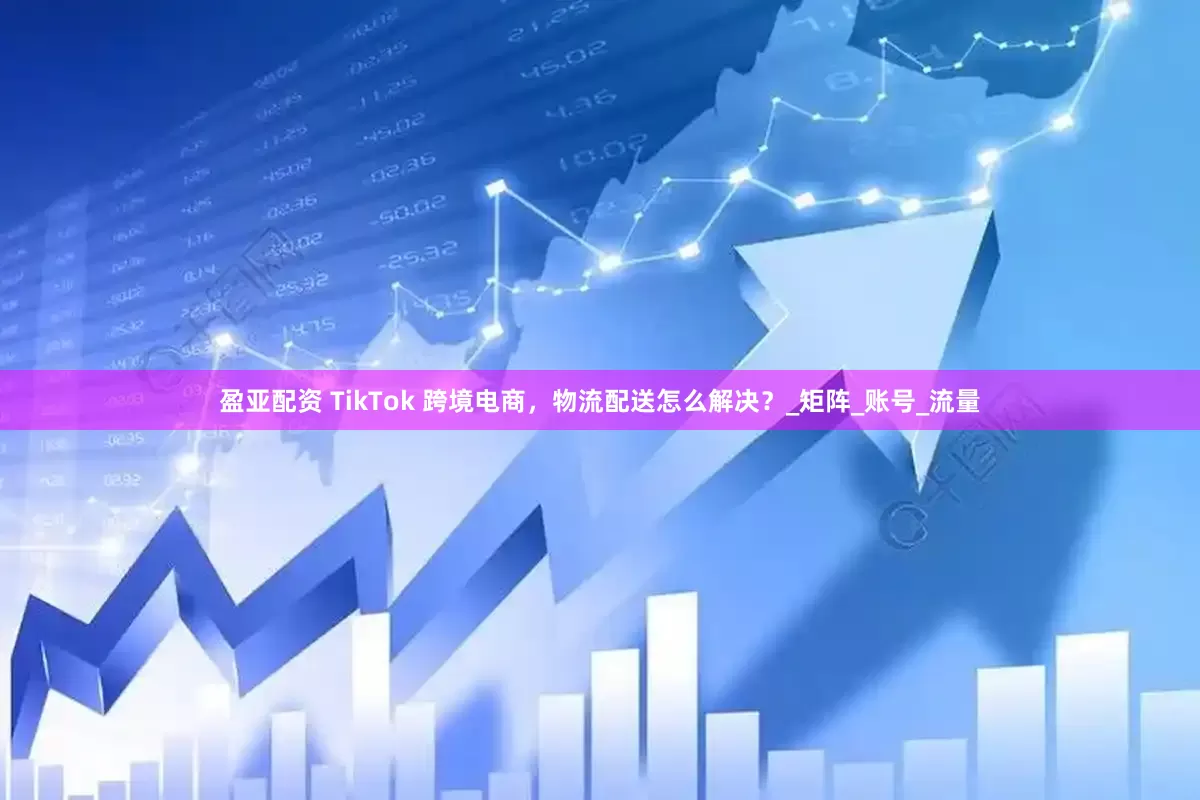 盈亚配资 TikTok 跨境电商，物流配送怎么解决？_矩阵_账号_流量