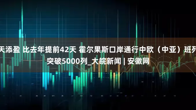 天添盈 比去年提前42天 霍尔果斯口岸通行中欧（中亚）班列突破5000列_大皖新闻 | 安徽网