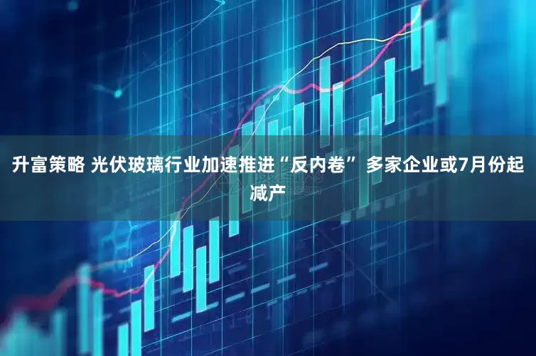 升富策略 光伏玻璃行业加速推进“反内卷” 多家企业或7月份起减产