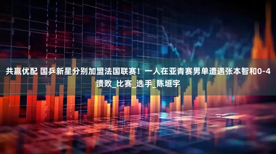 共赢优配 国乒新星分别加盟法国联赛！一人在亚青赛男单遭遇张本智和0-4溃败_比赛_选手_陈垣宇