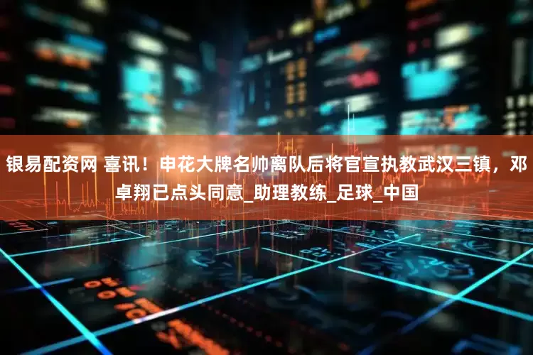 银易配资网 喜讯！申花大牌名帅离队后将官宣执教武汉三镇，邓卓翔已点头同意_助理教练_足球_中国