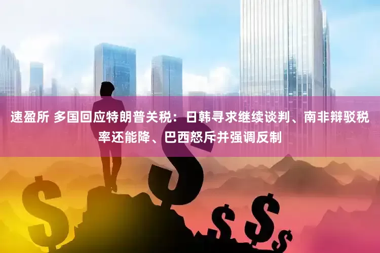 速盈所 多国回应特朗普关税：日韩寻求继续谈判、南非辩驳税率还能降、巴西怒斥并强调反制