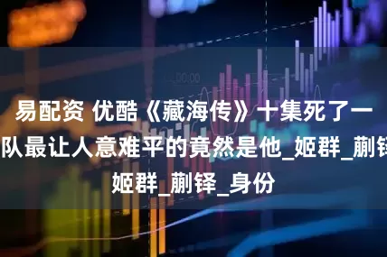 易配资 优酷《藏海传》十集死了一个足球队最让人意难平的竟然是他_姬群_蒯铎_身份