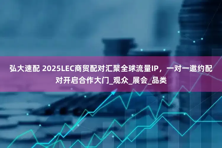 弘大速配 2025LEC商贸配对汇聚全球流量IP，一对一邀约配对开启合作大门_观众_展会_品类