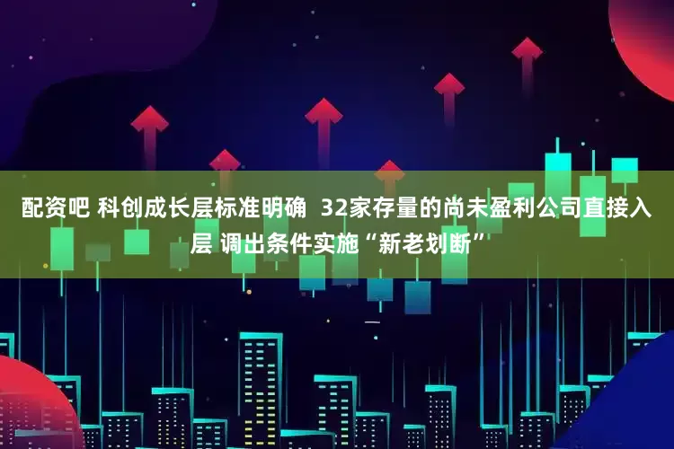 配资吧 科创成长层标准明确  32家存量的尚未盈利公司直接入层 调出条件实施“新老划断”