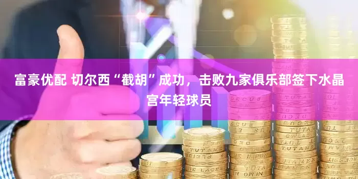 富豪优配 切尔西“截胡”成功，击败九家俱乐部签下水晶宫年轻球员