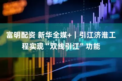 富明配资 新华全媒+｜引江济淮工程实现“双线引江”功能