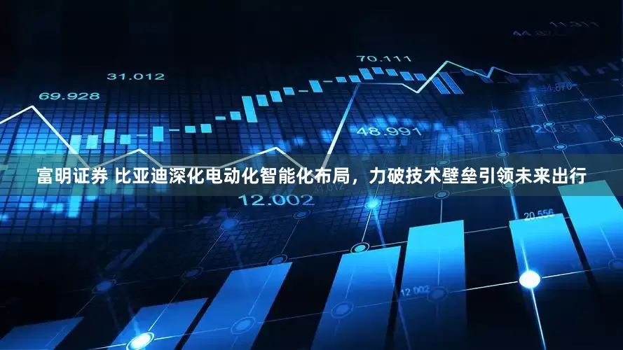 富明证券 比亚迪深化电动化智能化布局，力破技术壁垒引领未来出行