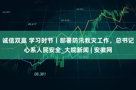 诚信双赢 学习时节丨部署防汛救灾工作，总书记心系人民安全_大皖新闻 | 安徽网