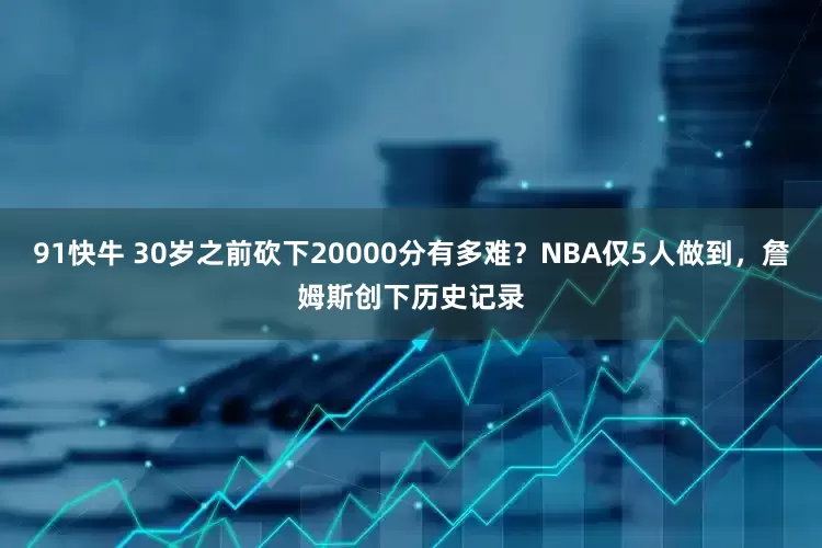 91快牛 30岁之前砍下20000分有多难？NBA仅5人做到，詹姆斯创下历史记录