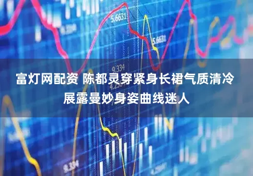 富灯网配资 陈都灵穿紧身长裙气质清冷 展露曼妙身姿曲线迷人