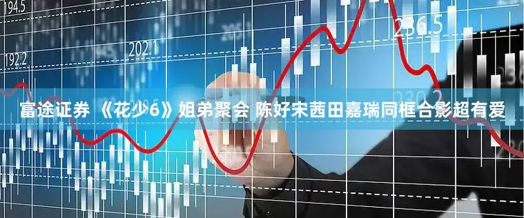 富途证券 《花少6》姐弟聚会 陈好宋茜田嘉瑞同框合影超有爱