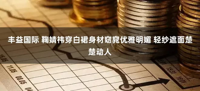丰益国际 鞠婧祎穿白裙身材窈窕优雅明媚 轻纱遮面楚楚动人