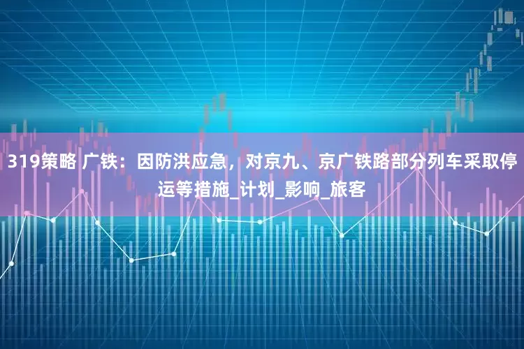 319策略 广铁：因防洪应急，对京九、京广铁路部分列车采取停运等措施_计划_影响_旅客