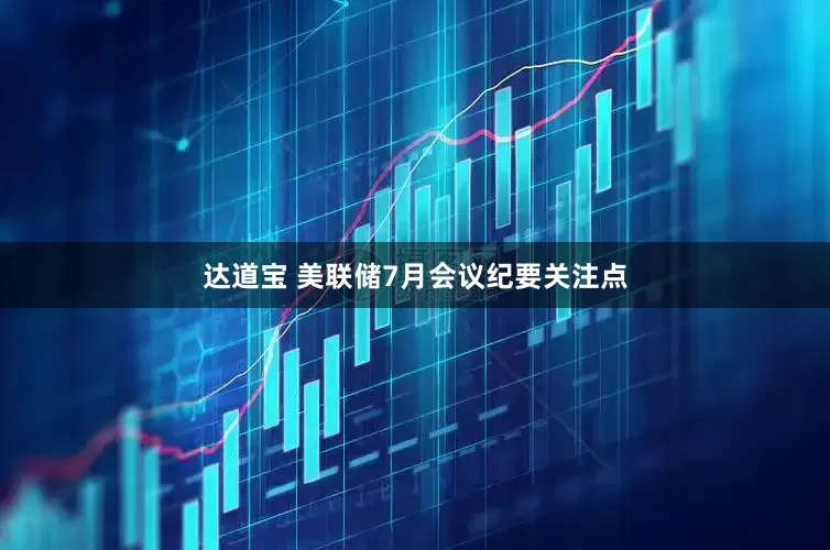 达道宝 美联储7月会议纪要关注点