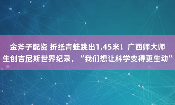 金斧子配资 折纸青蛙跳出1.45米！广西师大师生创吉尼斯世界纪录，“我们想让科学变得更生动”