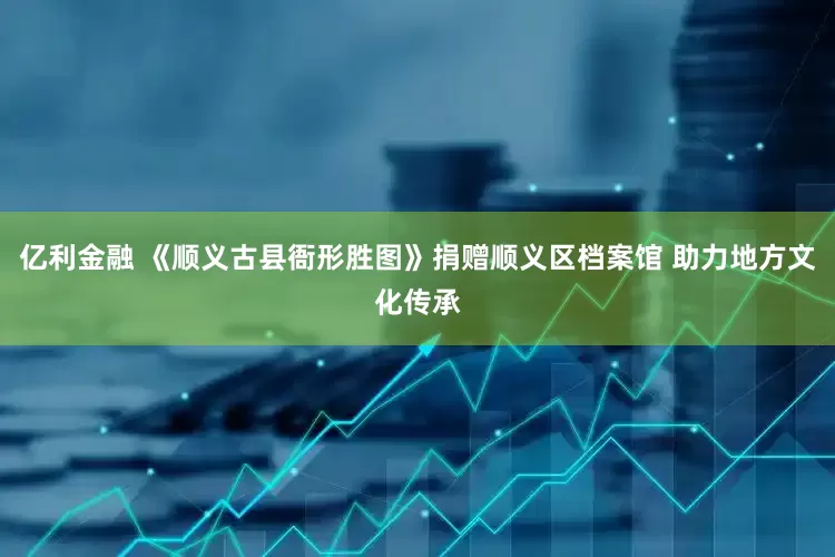 亿利金融 《顺义古县衙形胜图》捐赠顺义区档案馆 助力地方文化传承