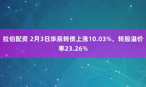 拉伯配资 2月3日华辰转债上涨10.03%，转股溢价率23.26%