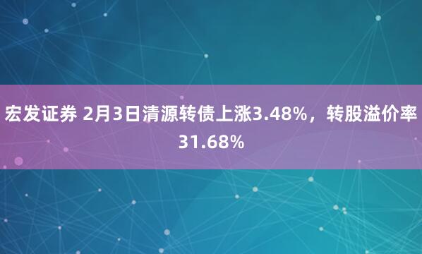 宏发证券 2月3日清源转债上涨3.48%，转股溢价率31.68%