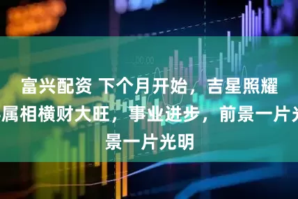 富兴配资 下个月开始，吉星照耀，4属相横财大旺，事业进步，前景一片光明