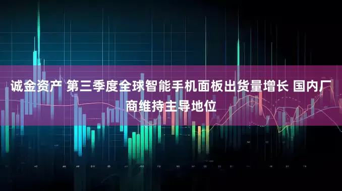 诚金资产 第三季度全球智能手机面板出货量增长 国内厂商维持主导地位