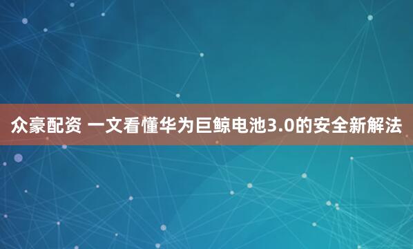 众豪配资 一文看懂华为巨鲸电池3.0的安全新解法