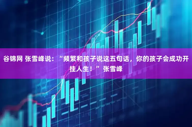 谷锦网 张雪峰说：“频繁和孩子说这五句话，你的孩子会成功开挂人生！” 张雪峰