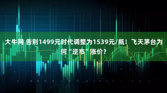 大牛网 告别1499元时代调整为1539元/瓶！飞天茅台为何“逆市”涨价？